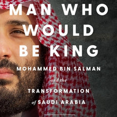 The Man Who Would Be King: Mohammed Bin Salman and the Transformation of Saudi Arabia