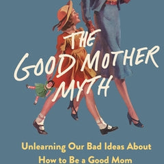The Good Mother Myth: Unlearning Our Bad Ideas about How to Be a Good Mom