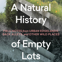 A Natural History of Empty Lots: Field Notes from Urban Edgelands, Back Alleys, and Other Wild Places